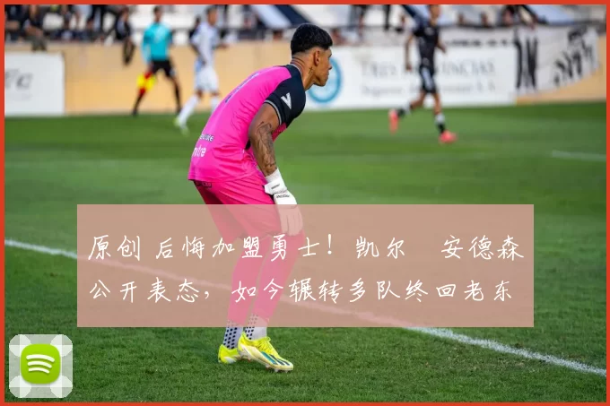 原创 后悔加盟勇士！凯尔・安德森公开表态，如今辗转多队终回老东家