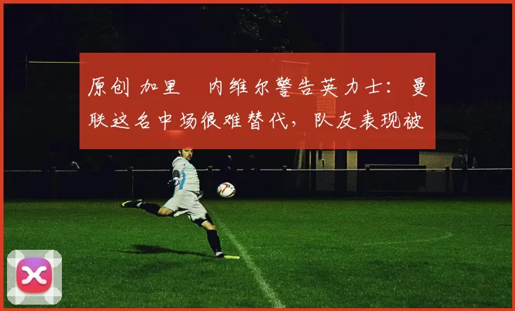 原创 加里・内维尔警告英力士:曼联这名中场很难替代,队友表现被赞 “离谱”