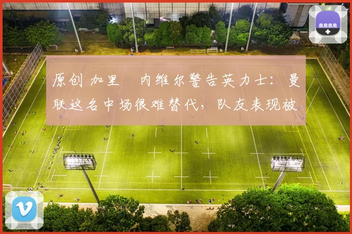 原创 加里・内维尔警告英力士：曼联这名中场很难替代，队友表现被赞 “离谱”