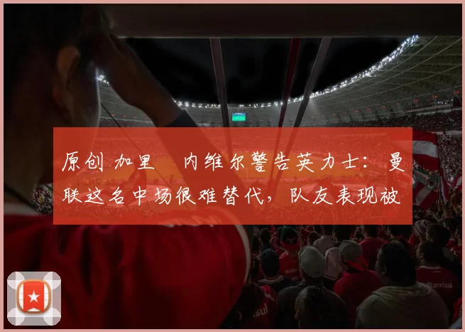 原创 加里・内维尔警告英力士：曼联这名中场很难替代，队友表现被赞 “离谱”