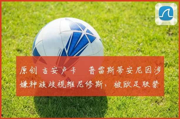 原创 吉安卢卡・普雷斯蒂安尼因涉嫌种族歧视维尼修斯，被欧足联禁赛