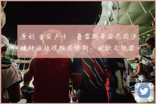 原创 吉安卢卡・普雷斯蒂安尼因涉嫌种族歧视维尼修斯，被欧足联禁赛