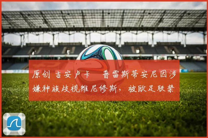 原创 吉安卢卡・普雷斯蒂安尼因涉嫌种族歧视维尼修斯，被欧足联禁赛