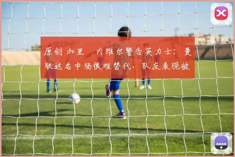 原创 加里・内维尔警告英力士：曼联这名中场很难替代，队友表现被赞 “离谱”