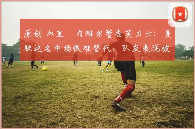 原创 加里・内维尔警告英力士:曼联这名中场很难替代,队友表现被赞 “离谱”