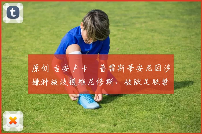 原创 吉安卢卡・普雷斯蒂安尼因涉嫌种族歧视维尼修斯，被欧足联禁赛