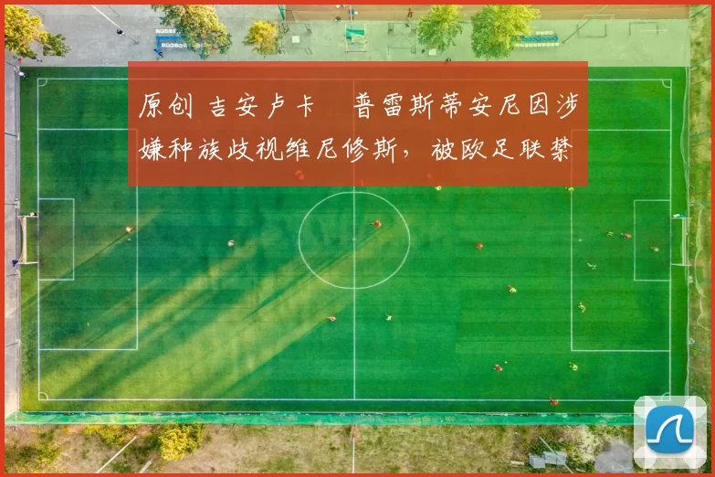 原创 吉安卢卡・普雷斯蒂安尼因涉嫌种族歧视维尼修斯，被欧足联禁赛