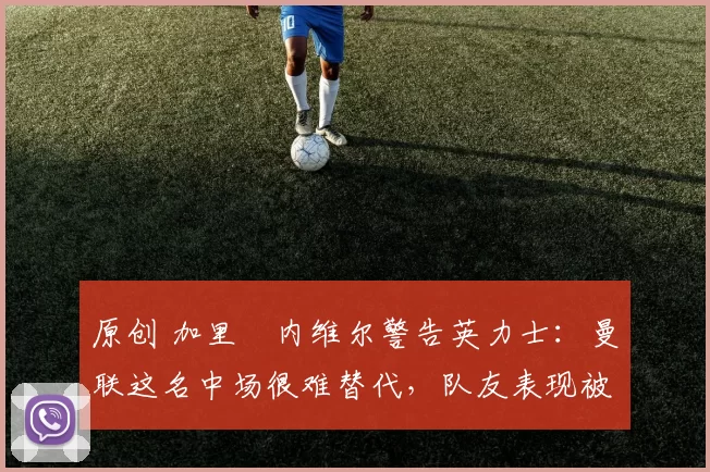 原创 加里・内维尔警告英力士：曼联这名中场很难替代，队友表现被赞 “离谱”