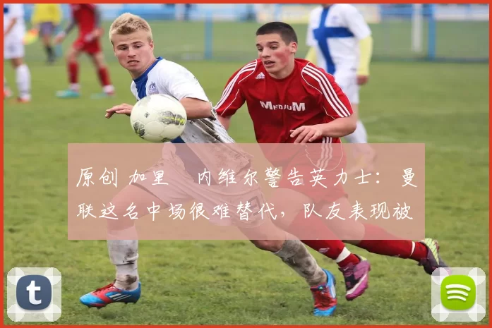 原创 加里・内维尔警告英力士：曼联这名中场很难替代，队友表现被赞 “离谱”