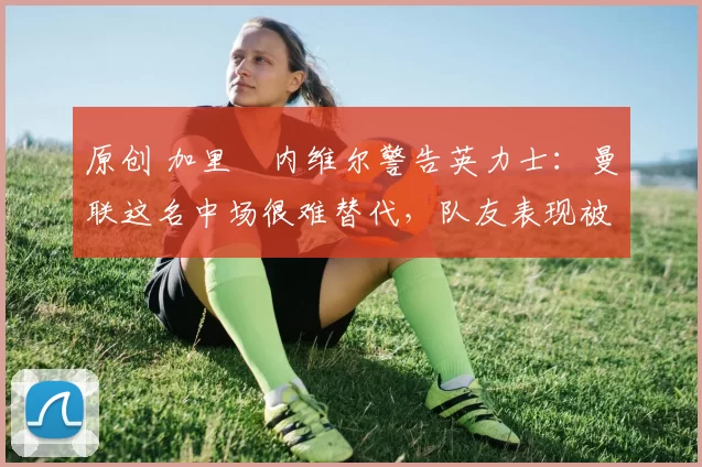 原创 加里・内维尔警告英力士:曼联这名中场很难替代,队友表现被赞 “离谱”