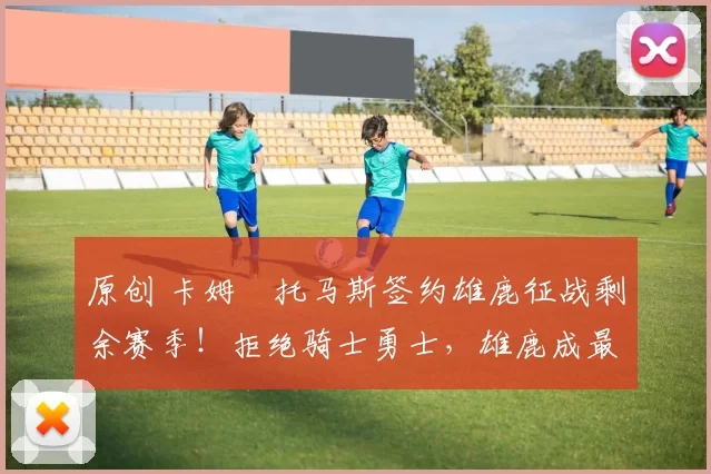 原创 卡姆・托马斯签约雄鹿征战剩余赛季！拒绝骑士勇士，雄鹿成最优选