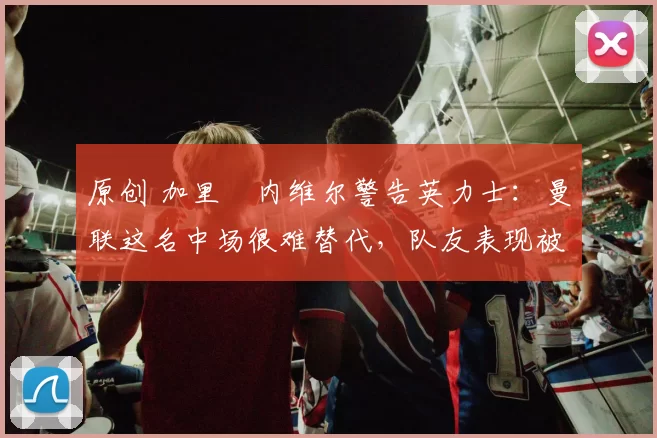 原创 加里・内维尔警告英力士:曼联这名中场很难替代,队友表现被赞 “离谱”