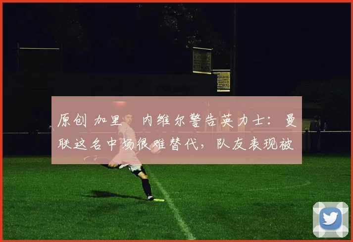 原创 加里・内维尔警告英力士：曼联这名中场很难替代，队友表现被赞 “离谱”