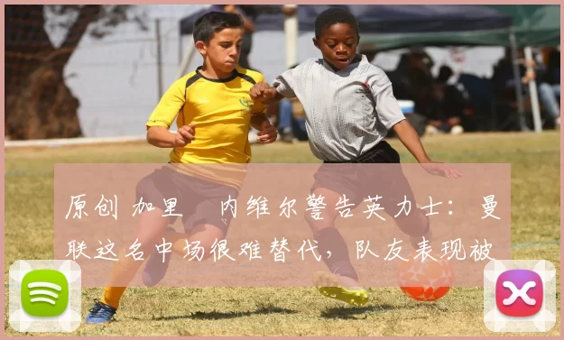 原创 加里・内维尔警告英力士：曼联这名中场很难替代，队友表现被赞 “离谱”