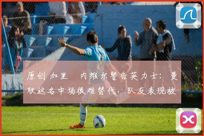 原创 加里・内维尔警告英力士：曼联这名中场很难替代，队友表现被赞 “离谱”