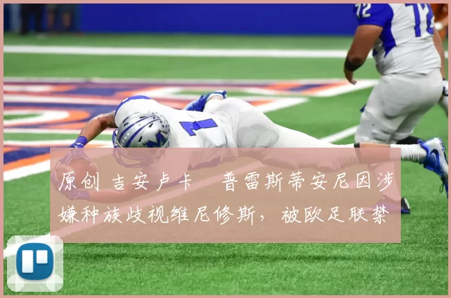 原创 吉安卢卡・普雷斯蒂安尼因涉嫌种族歧视维尼修斯，被欧足联禁赛