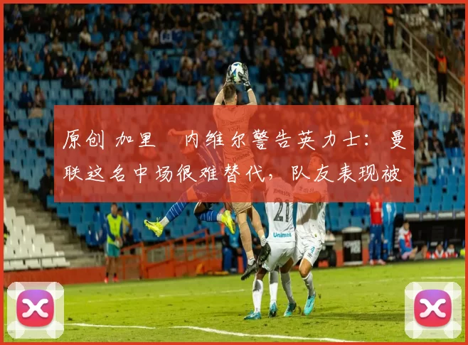 原创 加里・内维尔警告英力士：曼联这名中场很难替代，队友表现被赞 “离谱”