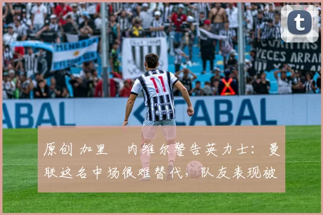 原创 加里・内维尔警告英力士：曼联这名中场很难替代，队友表现被赞 “离谱”