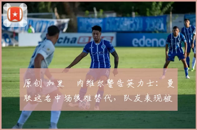 原创 加里・内维尔警告英力士：曼联这名中场很难替代，队友表现被赞 “离谱”