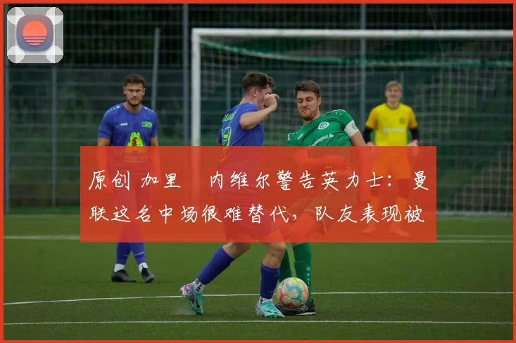 原创 加里・内维尔警告英力士：曼联这名中场很难替代，队友表现被赞 “离谱”