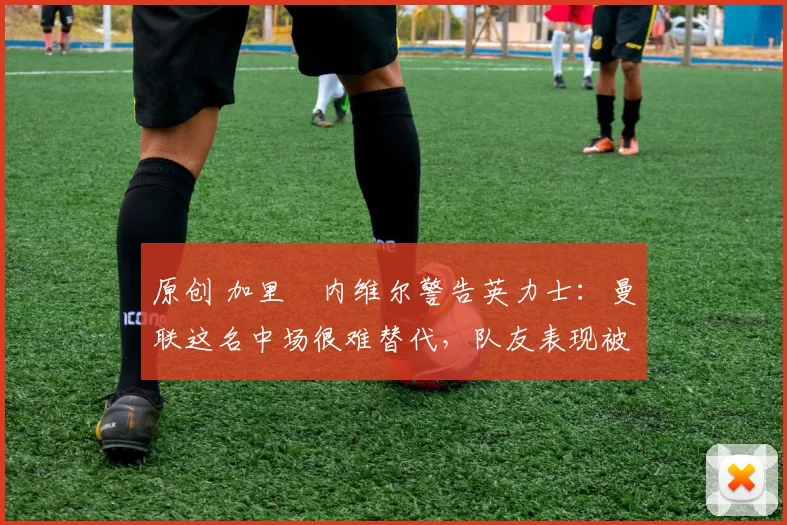 原创 加里・内维尔警告英力士：曼联这名中场很难替代，队友表现被赞 “离谱”