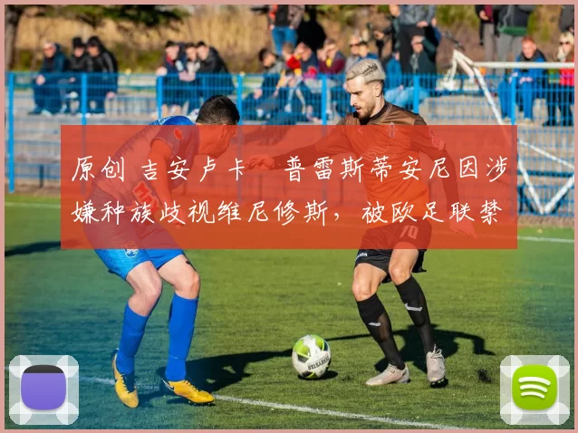 原创 吉安卢卡・普雷斯蒂安尼因涉嫌种族歧视维尼修斯，被欧足联禁赛