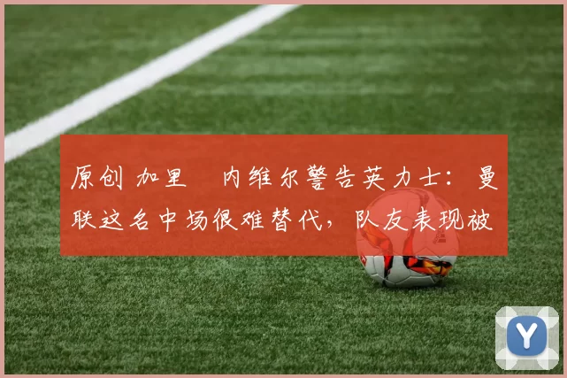 原创 加里・内维尔警告英力士:曼联这名中场很难替代,队友表现被赞 “离谱”