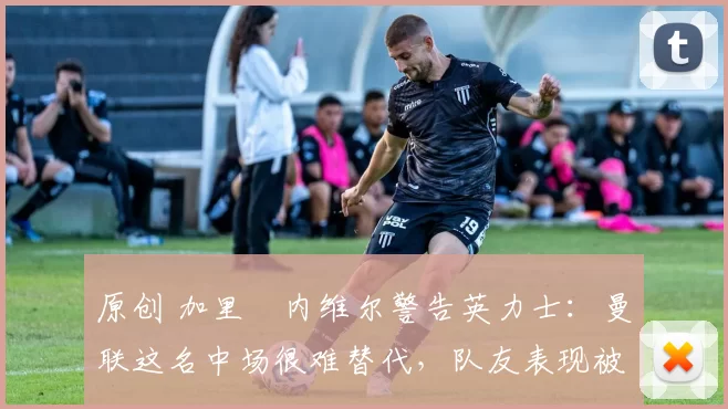 原创 加里・内维尔警告英力士：曼联这名中场很难替代，队友表现被赞 “离谱”