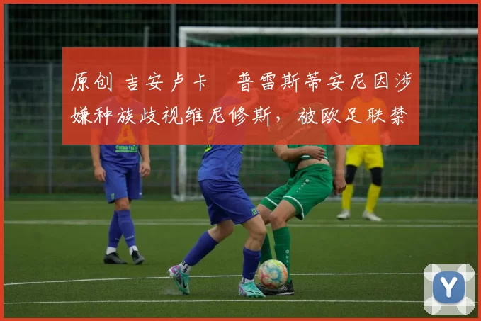 原创 吉安卢卡・普雷斯蒂安尼因涉嫌种族歧视维尼修斯,被欧足联禁赛