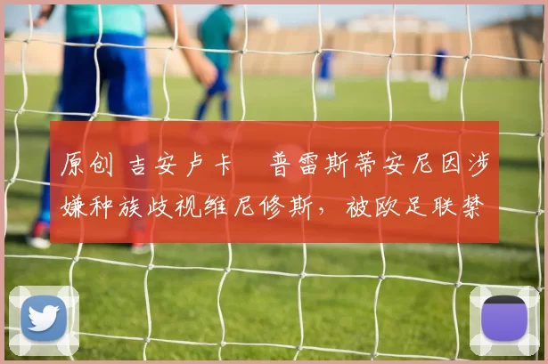 原创 吉安卢卡・普雷斯蒂安尼因涉嫌种族歧视维尼修斯，被欧足联禁赛