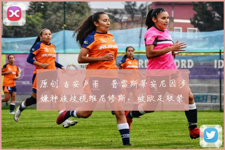 原创 吉安卢卡・普雷斯蒂安尼因涉嫌种族歧视维尼修斯，被欧足联禁赛