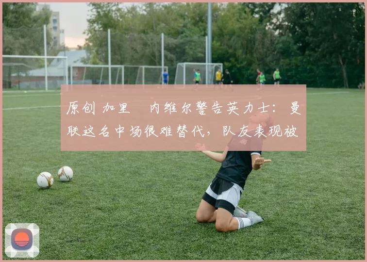 原创 加里・内维尔警告英力士：曼联这名中场很难替代，队友表现被赞 “离谱”