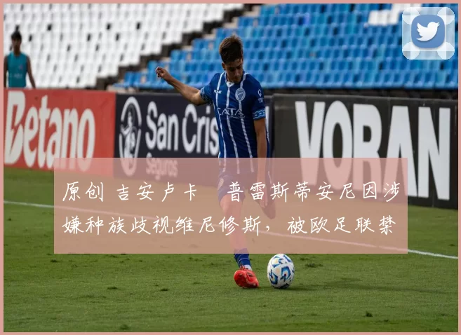 原创 吉安卢卡・普雷斯蒂安尼因涉嫌种族歧视维尼修斯，被欧足联禁赛