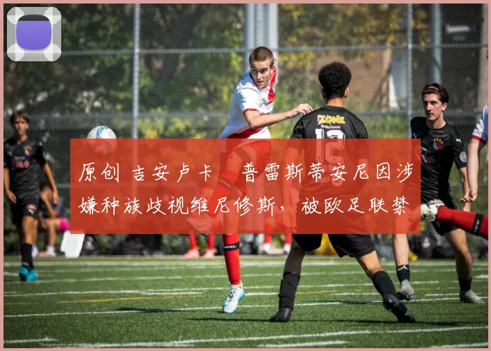 原创 吉安卢卡・普雷斯蒂安尼因涉嫌种族歧视维尼修斯,被欧足联禁赛