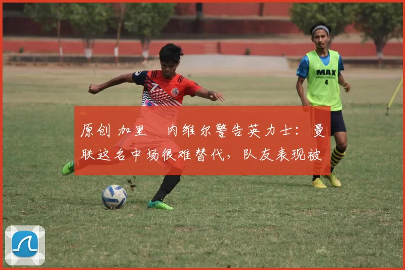 原创 加里・内维尔警告英力士：曼联这名中场很难替代，队友表现被赞 “离谱”