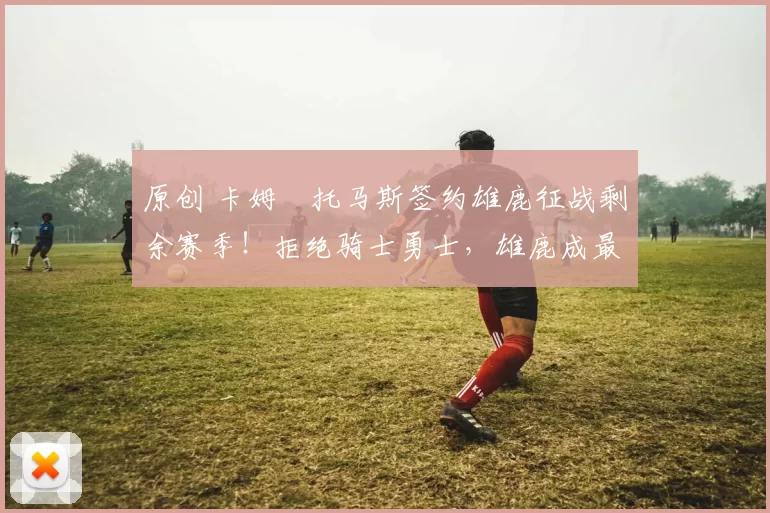 原创 卡姆・托马斯签约雄鹿征战剩余赛季!拒绝骑士勇士,雄鹿成最优选