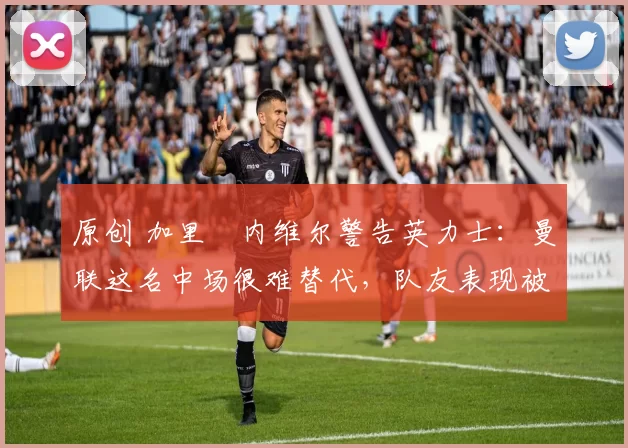 原创 加里・内维尔警告英力士：曼联这名中场很难替代，队友表现被赞 “离谱”