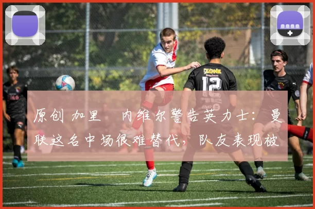 原创 加里・内维尔警告英力士:曼联这名中场很难替代,队友表现被赞 “离谱”