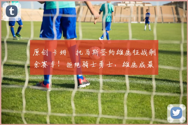 原创 卡姆・托马斯签约雄鹿征战剩余赛季！拒绝骑士勇士，雄鹿成最优选