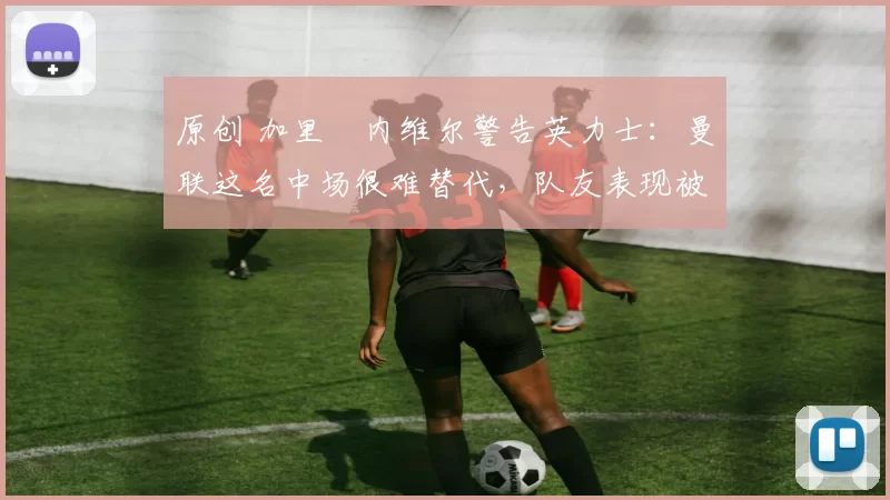 原创 加里・内维尔警告英力士:曼联这名中场很难替代,队友表现被赞 “离谱”