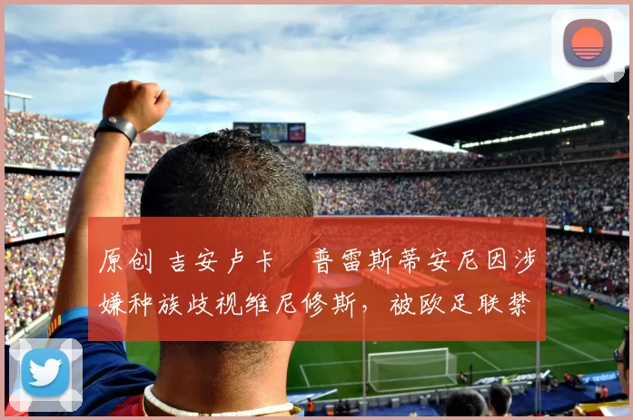 原创 吉安卢卡・普雷斯蒂安尼因涉嫌种族歧视维尼修斯,被欧足联禁赛