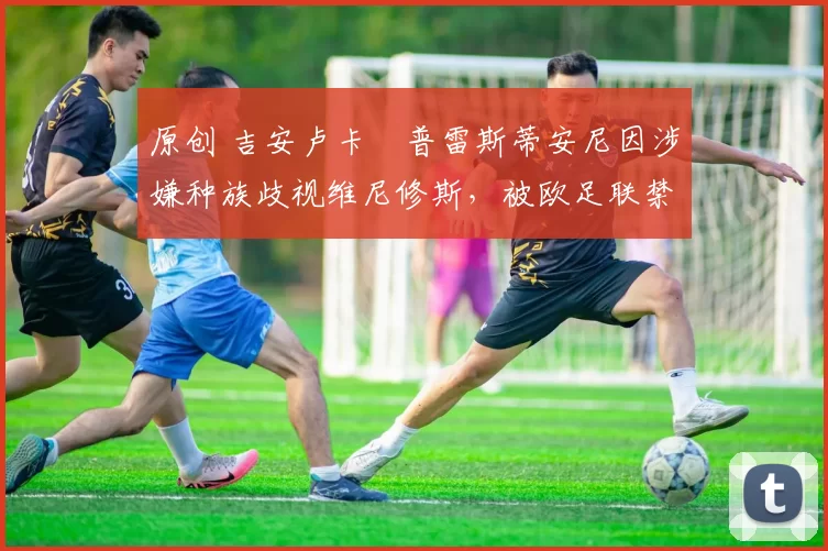 原创 吉安卢卡・普雷斯蒂安尼因涉嫌种族歧视维尼修斯，被欧足联禁赛