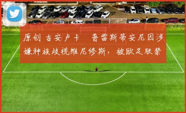 原创 吉安卢卡・普雷斯蒂安尼因涉嫌种族歧视维尼修斯，被欧足联禁赛