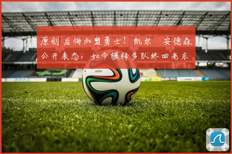 原创 后悔加盟勇士！凯尔・安德森公开表态，如今辗转多队终回老东家