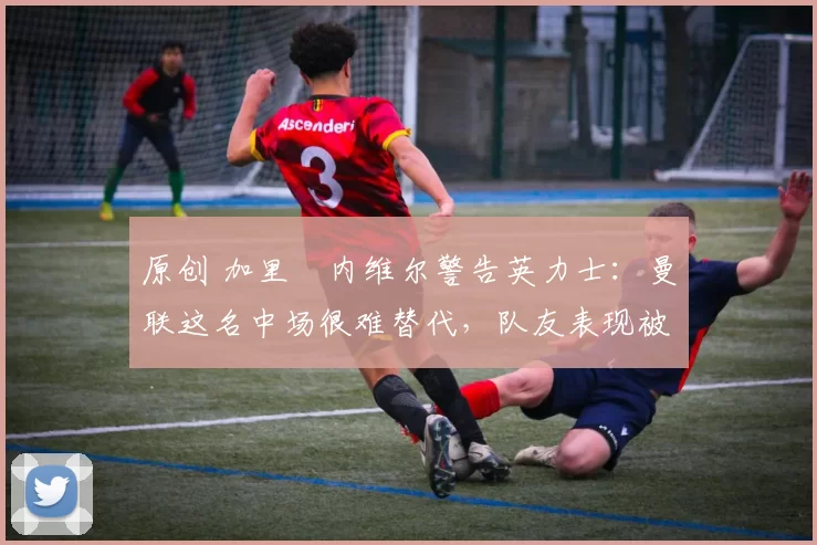原创 加里・内维尔警告英力士：曼联这名中场很难替代，队友表现被赞 “离谱”