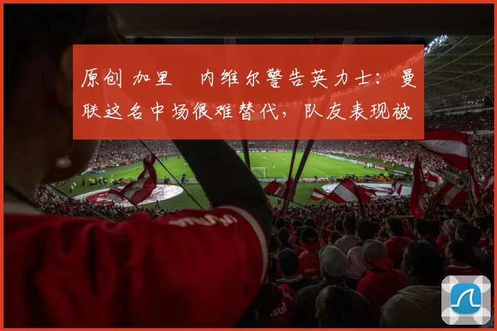 原创 加里・内维尔警告英力士：曼联这名中场很难替代，队友表现被赞 “离谱”