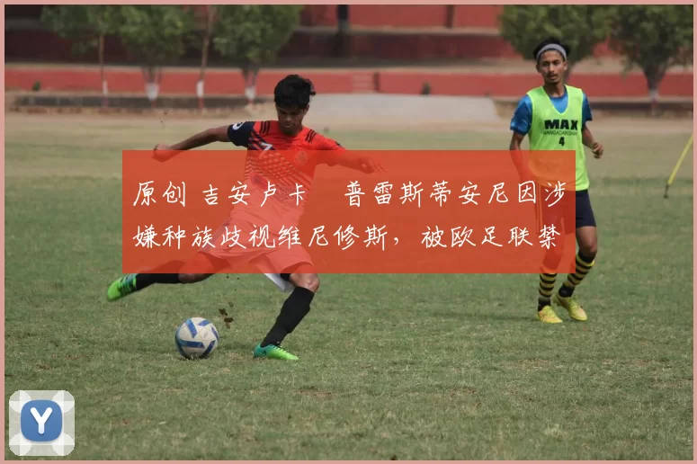 原创 吉安卢卡・普雷斯蒂安尼因涉嫌种族歧视维尼修斯，被欧足联禁赛