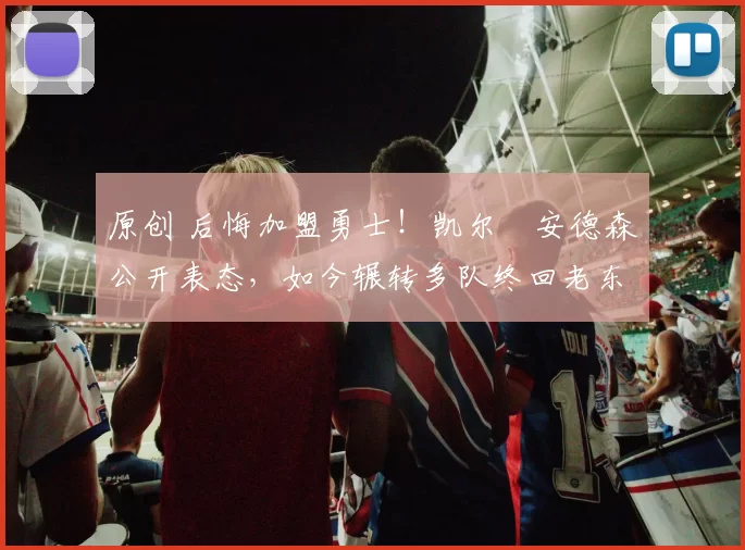 原创 后悔加盟勇士!凯尔・安德森公开表态,如今辗转多队终回老东家