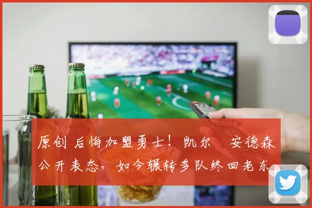 原创 后悔加盟勇士！凯尔・安德森公开表态，如今辗转多队终回老东家