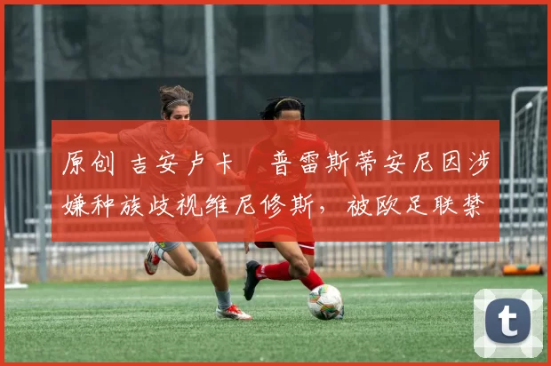 原创 吉安卢卡・普雷斯蒂安尼因涉嫌种族歧视维尼修斯，被欧足联禁赛